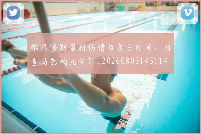 维尼修斯最新伤情与复出时间,对皇马影响几何?_20260803143114