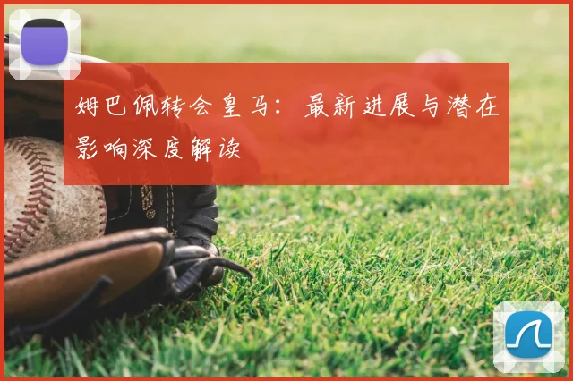 姆巴佩转会皇马：最新进展与潜在影响深度解读