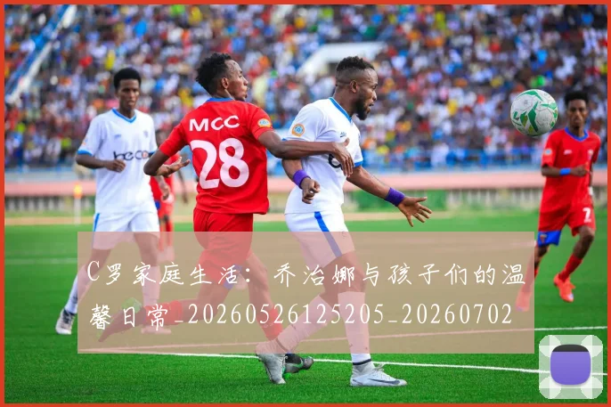 C罗家庭生活:乔治娜与孩子们的温馨日常_20260526125205_20260702164534