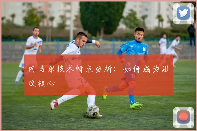 内马尔技术特点分析：如何成为进攻核心