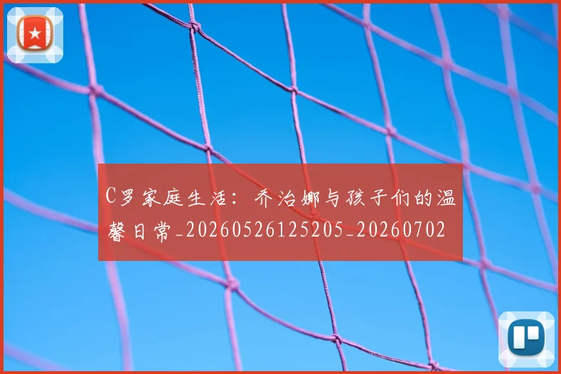 C罗家庭生活:乔治娜与孩子们的温馨日常_20260526125205_20260702164534
