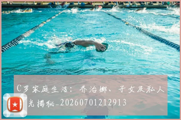 C罗家庭生活:乔治娜、子女及私人时光揭秘_20260701212913