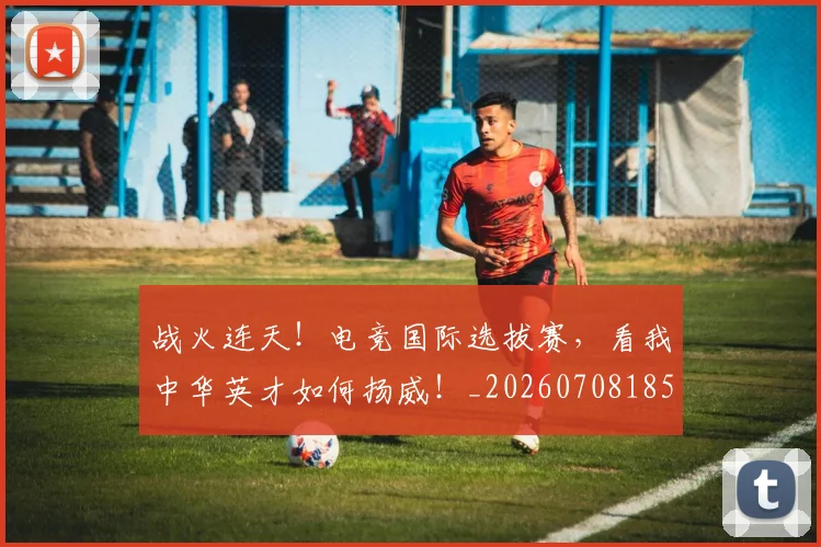 战火连天!电竞国际选拔赛,看我中华英才如何扬威!_20260708185807_20260723181837