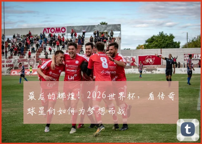 最后的辉煌！2026世界杯，看传奇球星们如何为梦想而战