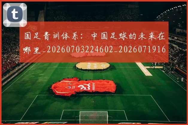 国足青训体系：中国足球的未来在哪里_20260703224602_20260719165641