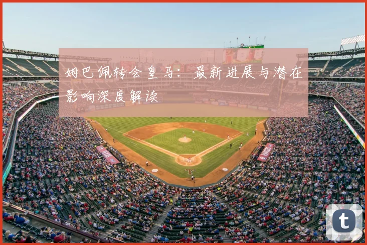 姆巴佩转会皇马：最新进展与潜在影响深度解读