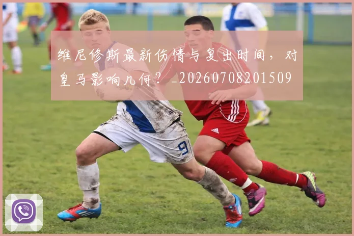 维尼修斯最新伤情与复出时间，对皇马影响几何？_20260708201509