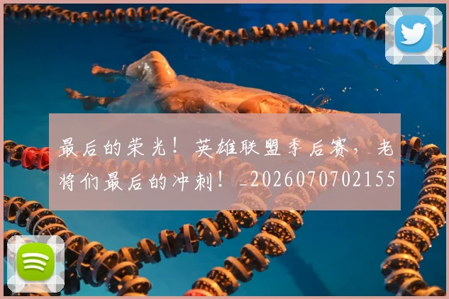 最后的荣光！英雄联盟季后赛，老将们最后的冲刺！_20260707021555_20260731173550