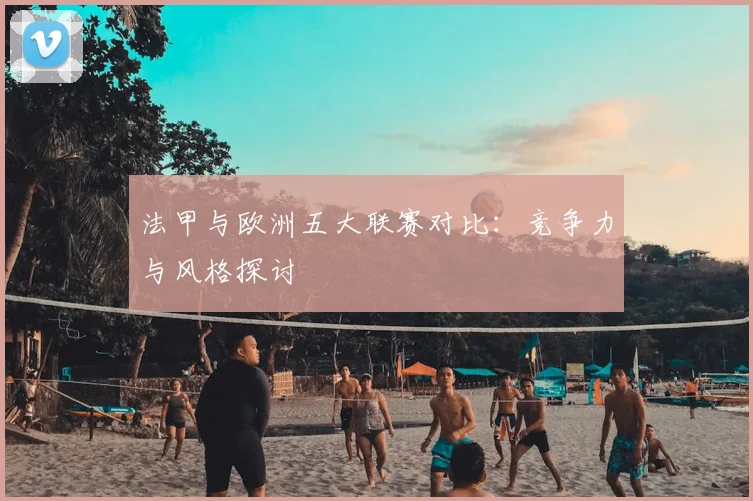 法甲与欧洲五大联赛对比：竞争力与风格探讨