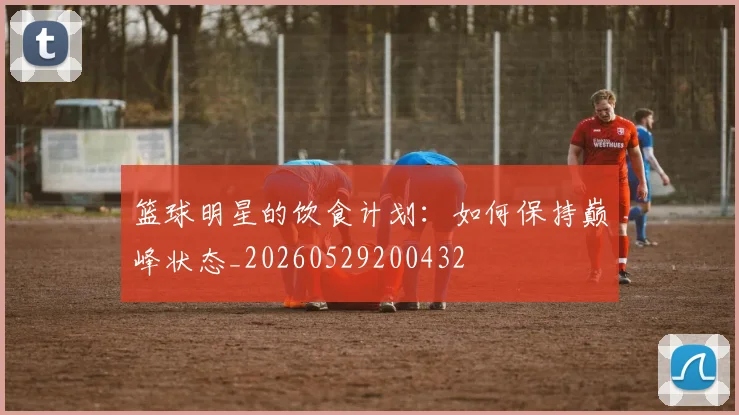 篮球明星的饮食计划：如何保持巅峰状态_20260529200432