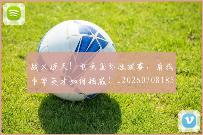 战火连天！电竞国际选拔赛，看我中华英才如何扬威！_20260708185807_20260723181837