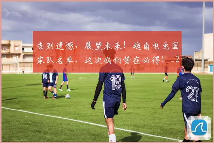 告别遗憾，展望未来！越南电竞国家队名单，这次我们势在必得！_20260703221835_20260719155220