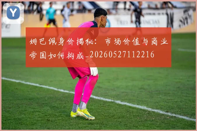 姆巴佩身价揭秘：市场价值与商业帝国如何构成_20260527112216