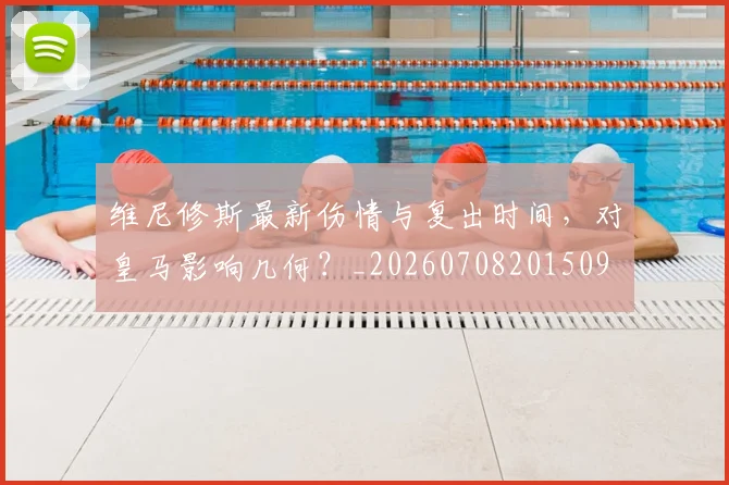 维尼修斯最新伤情与复出时间，对皇马影响几何？_20260708201509
