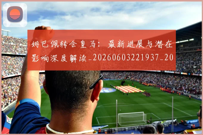姆巴佩转会皇马:最新进展与潜在影响深度解读_20260603221937_20260703232332