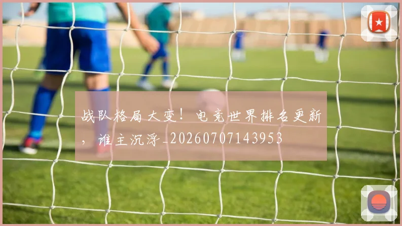 战队格局大变！电竞世界排名更新，谁主沉浮_20260707143953