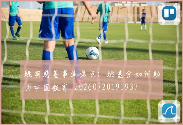 姚明慈善事业盘点：姚基金如何助力中国教育_20260720191937