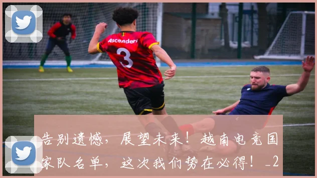告别遗憾，展望未来！越南电竞国家队名单，这次我们势在必得！_20260703221835_20260719155220