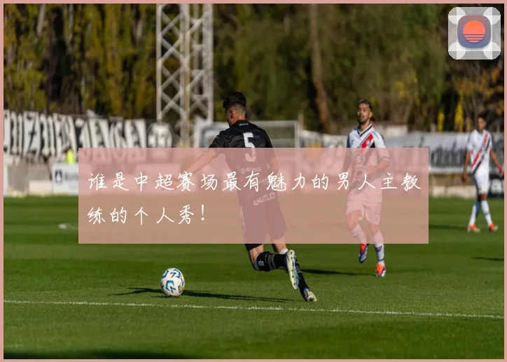 谁是中超赛场最有魅力的男人主教练的个人秀!