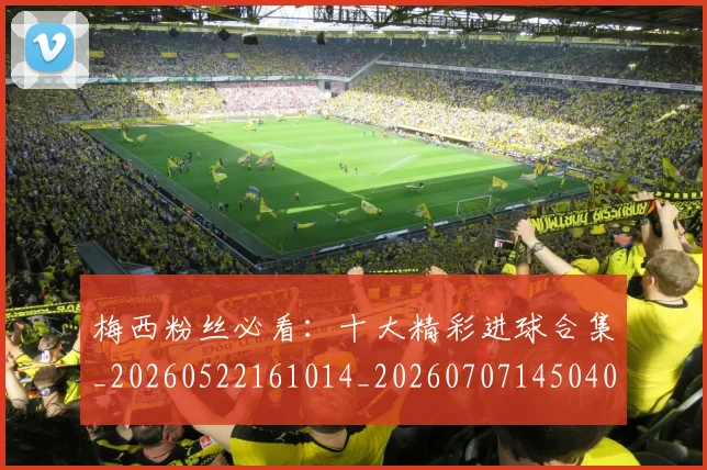 梅西粉丝必看：十大精彩进球合集_20260522161014_20260707145040_20260731182126