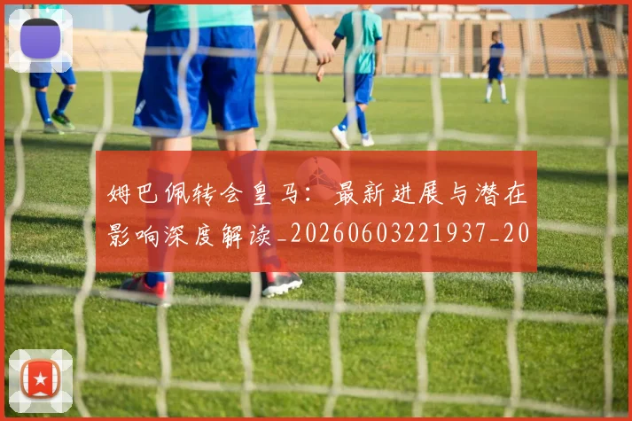 姆巴佩转会皇马：最新进展与潜在影响深度解读_20260603221937_20260703232332