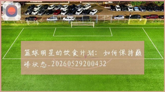篮球明星的饮食计划：如何保持巅峰状态_20260529200432