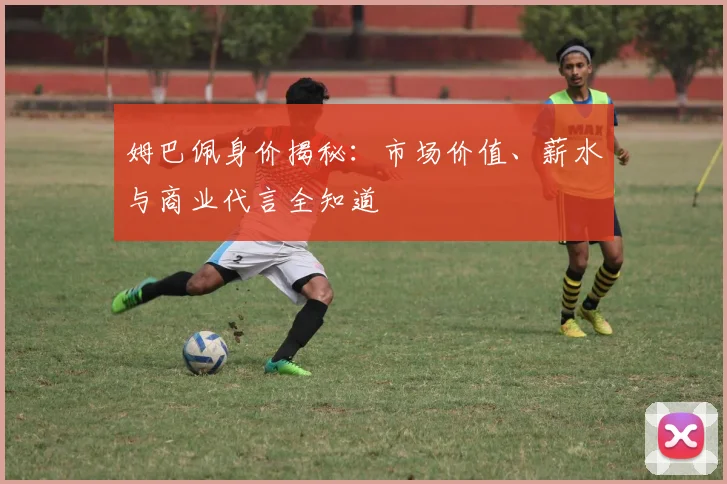 姆巴佩身价揭秘:市场价值、薪水与商业代言全知道